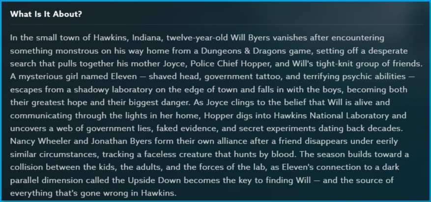 Stranger_Things_season_1_Content_Guide_What_About.png | CONTENT: Stranger Things Season 1 What Is It About section with full story summary describing Will Byers vanishing in Hawkins, Indiana, and the search involving his mother Joyce, Police Chief Hopper, and a mysterious girl named Eleven with psychic abilities