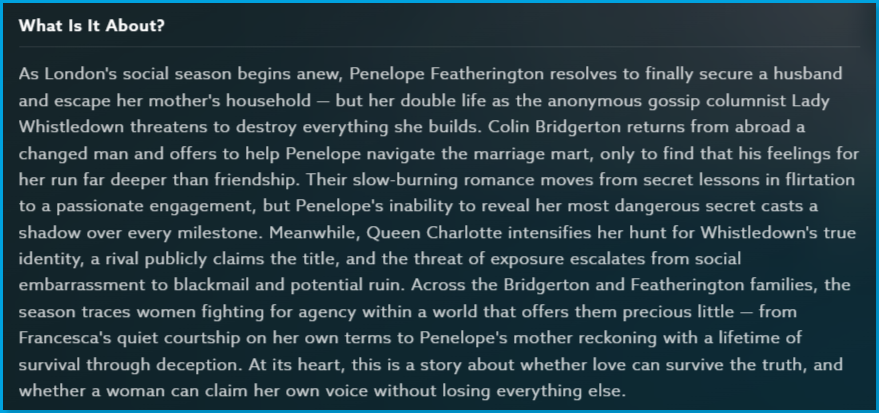 Bridgerton_season_3_Content_Guide_What_About.png | CONTENT: Bridgerton Season 3 What Is It About section with full story summary describing Penelope Featherington's double life as Lady Whistledown and her slow-burning romance with Colin Bridgerton amid the threat of exposure and blackmail